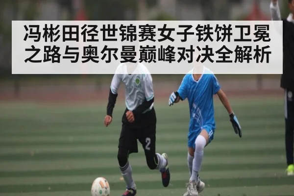冯彬田径世锦赛女子铁饼卫冕之路与奥尔曼巅峰对决全解析