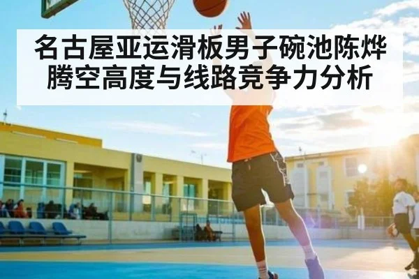 名古屋亚运滑板男子碗池陈烨腾空高度与线路竞争力分析