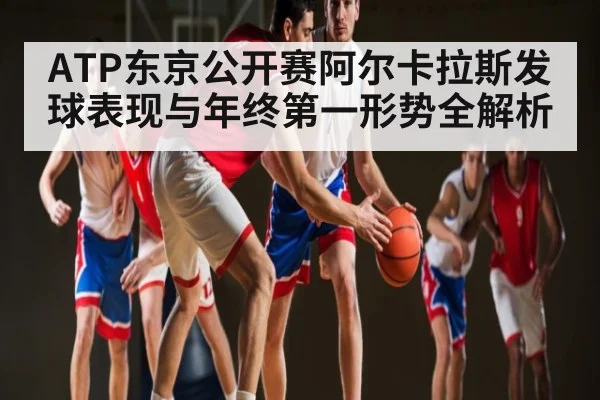 ATP东京公开赛阿尔卡拉斯发球表现与年终第一形势全解析